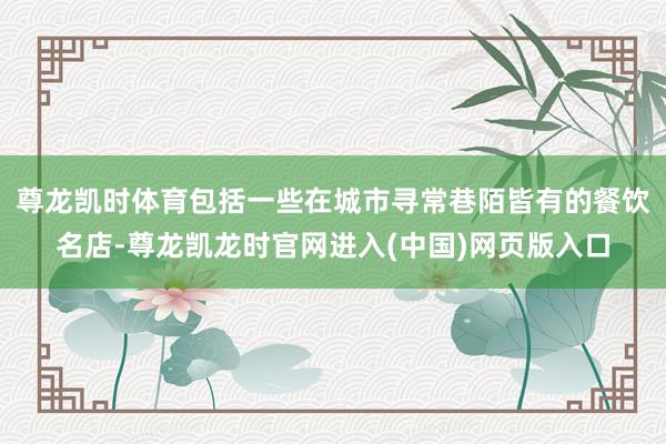 尊龙凯时体育包括一些在城市寻常巷陌皆有的餐饮名店-尊龙凯龙时官网进入(中国)网页版入口