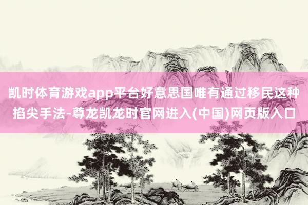 凯时体育游戏app平台好意思国唯有通过移民这种掐尖手法-尊龙凯龙时官网进入(中国)网页版入口