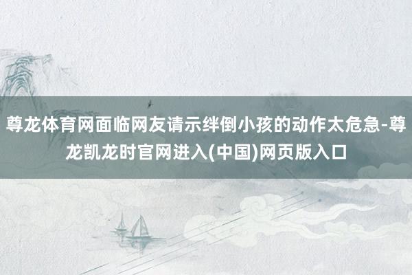 尊龙体育网面临网友请示绊倒小孩的动作太危急-尊龙凯龙时官网进入(中国)网页版入口