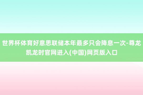 世界杯体育好意思联储本年最多只会降息一次-尊龙凯龙时官网进入(中国)网页版入口