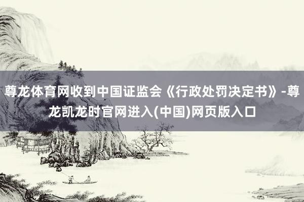 尊龙体育网收到中国证监会《行政处罚决定书》-尊龙凯龙时官网进入(中国)网页版入口