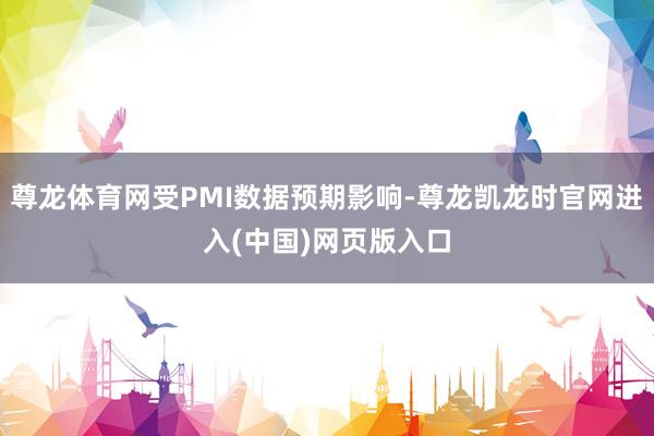 尊龙体育网受PMI数据预期影响-尊龙凯龙时官网进入(中国)网页版入口