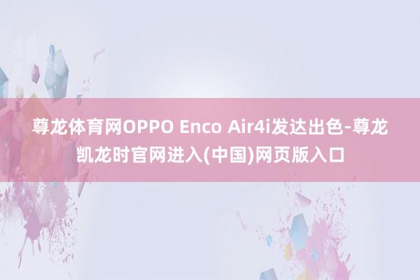 尊龙体育网OPPO Enco Air4i发达出色-尊龙凯龙时官网进入(中国)网页版入口