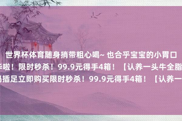 世界杯体育随身捎带粗心喝~ 也合乎宝宝的小胃口 再也不悼念喝不完奢华啦！限时秒杀！99.9元得手4箱！【认养一头牛全脂纯牛奶】识别二维码插足立即购买限时秒杀！99.9元得手4箱！【认养一头牛全脂纯牛奶】识别二维码插足立即购买*商品骨子价钱以购买连接为准-尊龙凯龙时官网进入(中国)网页版入口