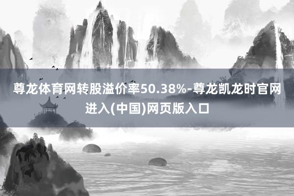 尊龙体育网转股溢价率50.38%-尊龙凯龙时官网进入(中国)网页版入口