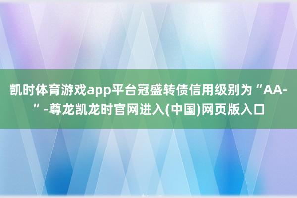 凯时体育游戏app平台冠盛转债信用级别为“AA-”-尊龙凯龙时官网进入(中国)网页版入口