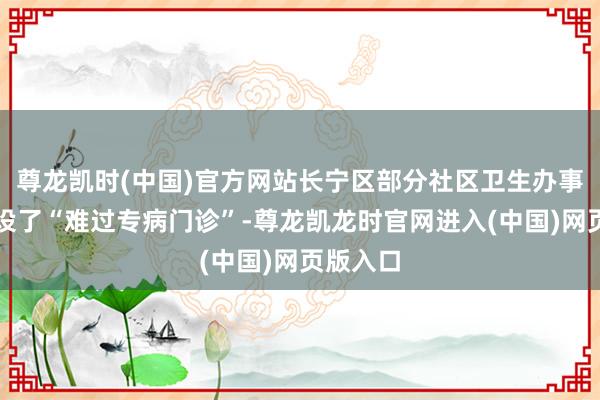 尊龙凯时(中国)官方网站长宁区部分社区卫生办事中心开设了“难过专病门诊”-尊龙凯龙时官网进入(中国)网页版入口