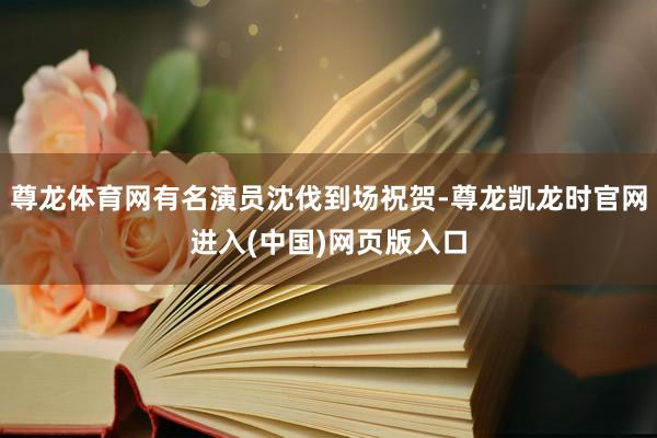 尊龙体育网有名演员沈伐到场祝贺-尊龙凯龙时官网进入(中国)网页版入口