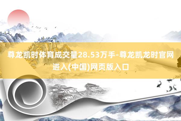 尊龙凯时体育成交量28.53万手-尊龙凯龙时官网进入(中国)网页版入口