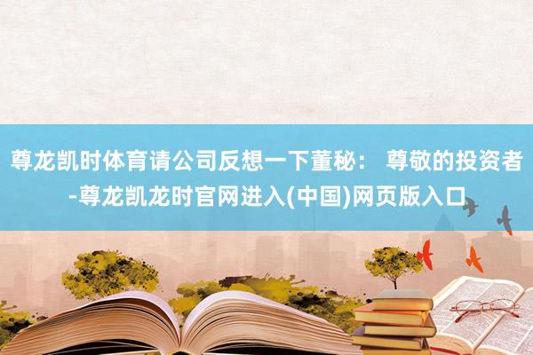 尊龙凯时体育请公司反想一下董秘： 尊敬的投资者-尊龙凯龙时官网进入(中国)网页版入口