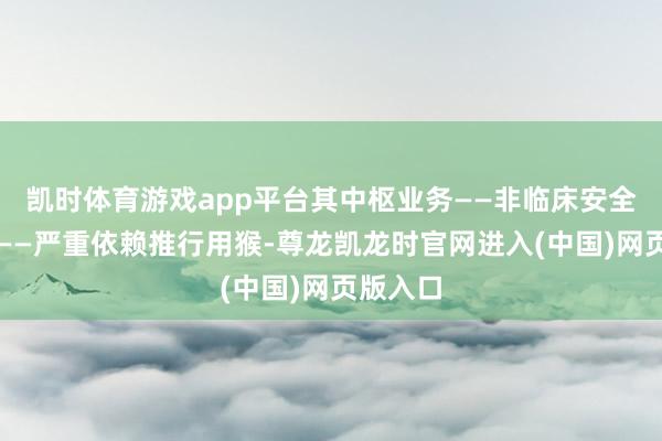 凯时体育游戏app平台其中枢业务——非临床安全性评价——严重依赖推行用猴-尊龙凯龙时官网进入(中国)网页版入口