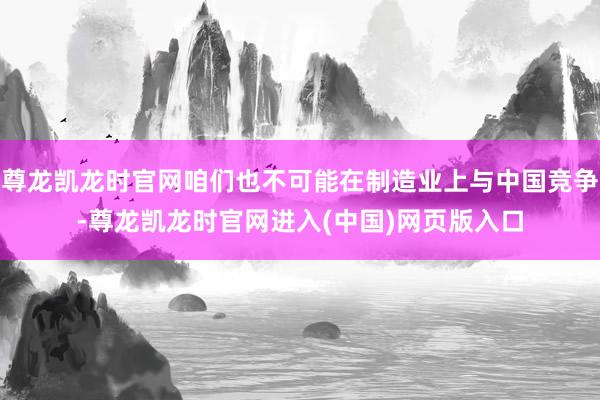 尊龙凯龙时官网咱们也不可能在制造业上与中国竞争-尊龙凯龙时官网进入(中国)网页版入口
