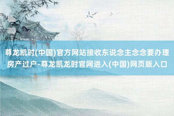 尊龙凯时(中国)官方网站接收东说念主念念要办理房产过户-尊龙凯龙时官网进入(中国)网页版入口