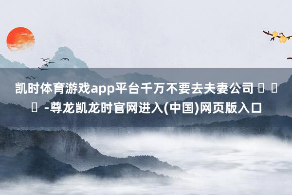 凯时体育游戏app平台千万不要去夫妻公司 ​​​-尊龙凯龙时官网进入(中国)网页版入口