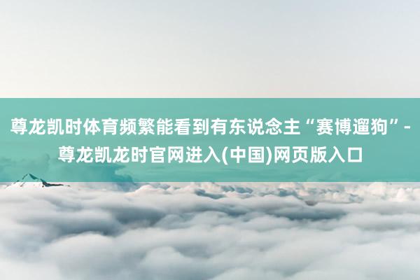 尊龙凯时体育频繁能看到有东说念主“赛博遛狗”-尊龙凯龙时官网进入(中国)网页版入口