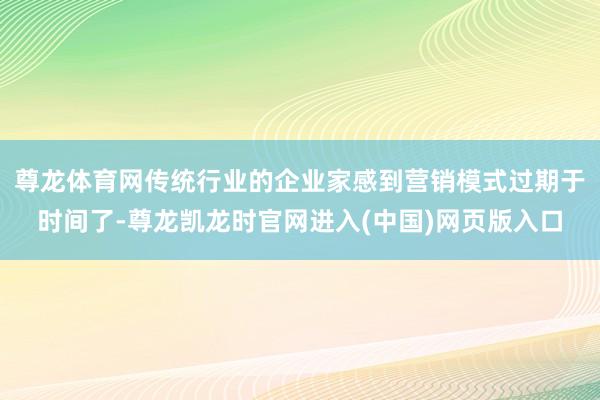 尊龙体育网传统行业的企业家感到营销模式过期于时间了-尊龙凯龙时官网进入(中国)网页版入口