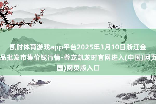 凯时体育游戏app平台2025年3月10日浙江金华农居品批发市集价钱行情-尊龙凯龙时官网进入(中国)网页版入口