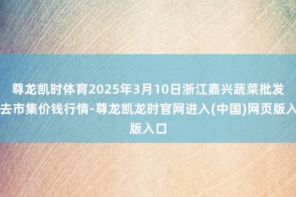 尊龙凯时体育2025年3月10日浙江嘉兴蔬菜批发来去市集价钱行情-尊龙凯龙时官网进入(中国)网页版入口