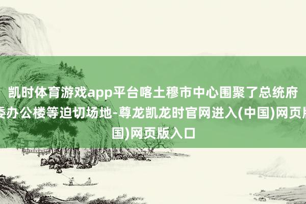 凯时体育游戏app平台喀土穆市中心围聚了总统府、部委办公楼等迫切场地-尊龙凯龙时官网进入(中国)网页版入口