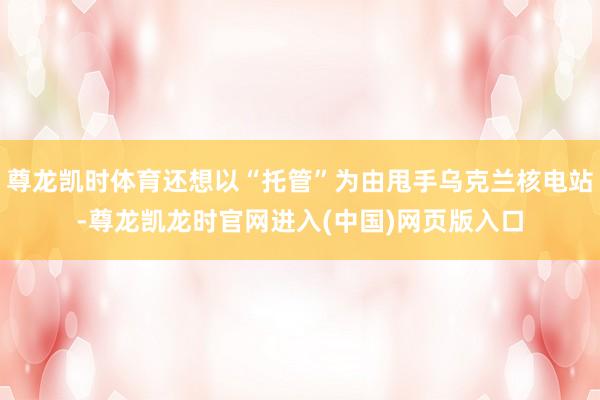 尊龙凯时体育还想以“托管”为由甩手乌克兰核电站-尊龙凯龙时官网进入(中国)网页版入口