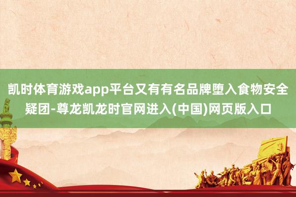 凯时体育游戏app平台又有有名品牌堕入食物安全疑团-尊龙凯龙时官网进入(中国)网页版入口