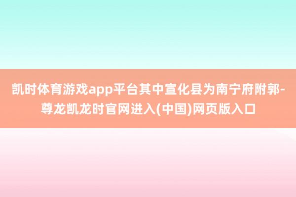 凯时体育游戏app平台其中宣化县为南宁府附郭-尊龙凯龙时官网进入(中国)网页版入口