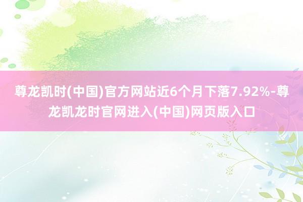 尊龙凯时(中国)官方网站近6个月下落7.92%-尊龙凯龙时官网进入(中国)网页版入口