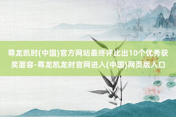 尊龙凯时(中国)官方网站最终评比出10个优秀获奖面容-尊龙凯龙时官网进入(中国)网页版入口