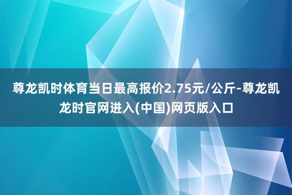 尊龙凯时体育当日最高报价2.75元/公斤-尊龙凯龙时官网进入(中国)网页版入口