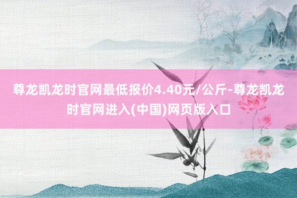 尊龙凯龙时官网最低报价4.40元/公斤-尊龙凯龙时官网进入(中国)网页版入口
