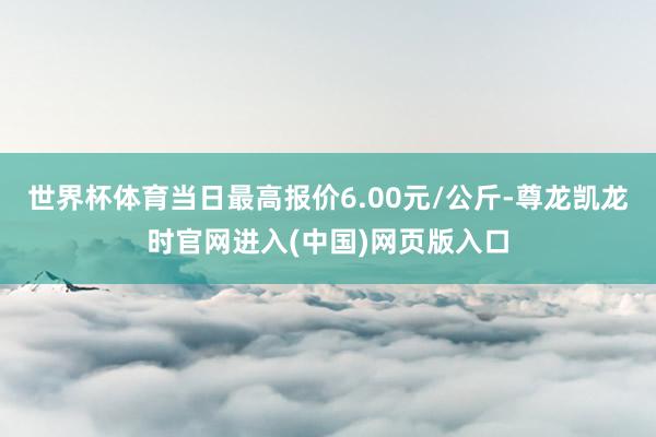 世界杯体育当日最高报价6.00元/公斤-尊龙凯龙时官网进入(中国)网页版入口