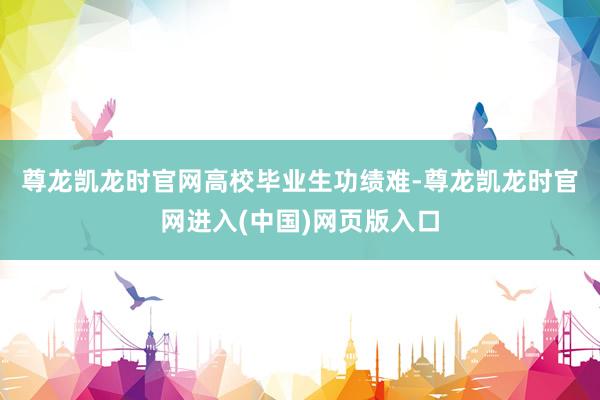 尊龙凯龙时官网　　高校毕业生功绩难-尊龙凯龙时官网进入(中国)网页版入口
