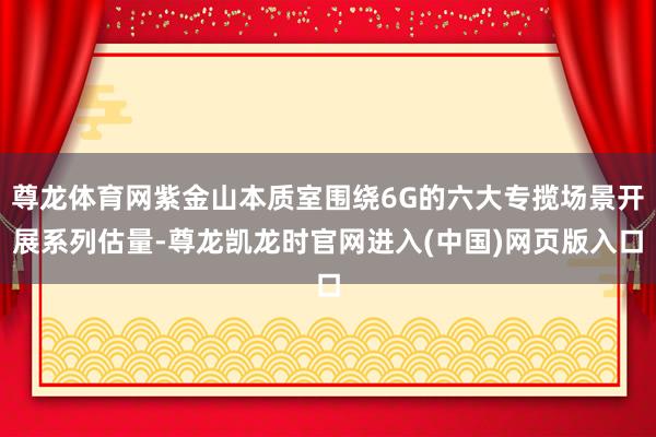 尊龙体育网紫金山本质室围绕6G的六大专揽场景开展系列估量-尊龙凯龙时官网进入(中国)网页版入口