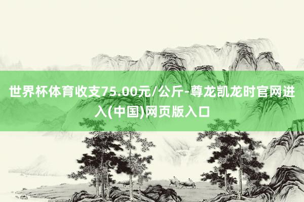 世界杯体育收支75.00元/公斤-尊龙凯龙时官网进入(中国)网页版入口