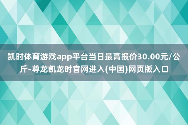 凯时体育游戏app平台当日最高报价30.00元/公斤-尊龙凯龙时官网进入(中国)网页版入口