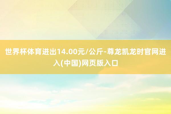 世界杯体育进出14.00元/公斤-尊龙凯龙时官网进入(中国)网页版入口