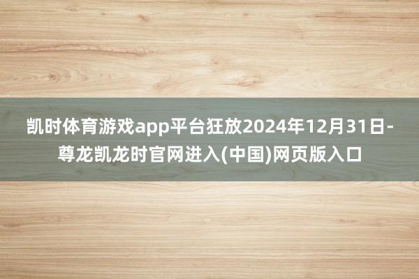 凯时体育游戏app平台狂放2024年12月31日-尊龙凯龙时官网进入(中国)网页版入口