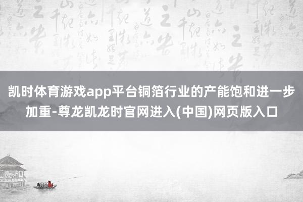 凯时体育游戏app平台铜箔行业的产能饱和进一步加重-尊龙凯龙时官网进入(中国)网页版入口