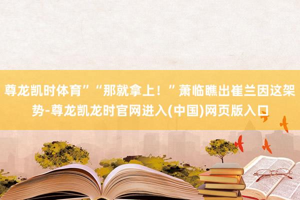 尊龙凯时体育”“那就拿上！”萧临瞧出崔兰因这架势-尊龙凯龙时官网进入(中国)网页版入口