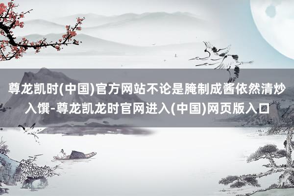尊龙凯时(中国)官方网站不论是腌制成酱依然清炒入馔-尊龙凯龙时官网进入(中国)网页版入口