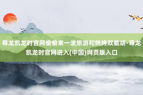 尊龙凯龙时官网偷偷来一波旅游和烧烤双截胡-尊龙凯龙时官网进入(中国)网页版入口