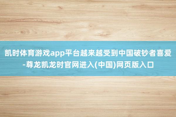凯时体育游戏app平台越来越受到中国破钞者喜爱-尊龙凯龙时官网进入(中国)网页版入口