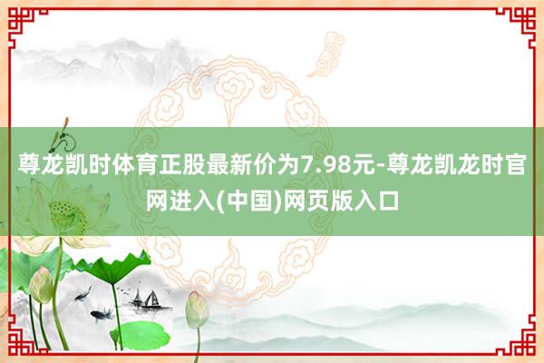 尊龙凯时体育正股最新价为7.98元-尊龙凯龙时官网进入(中国)网页版入口