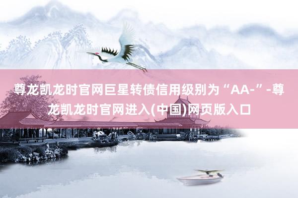 尊龙凯龙时官网巨星转债信用级别为“AA-”-尊龙凯龙时官网进入(中国)网页版入口