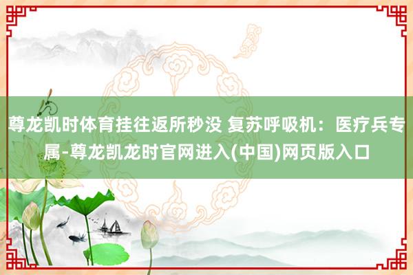尊龙凯时体育挂往返所秒没 复苏呼吸机：医疗兵专属-尊龙凯龙时官网进入(中国)网页版入口