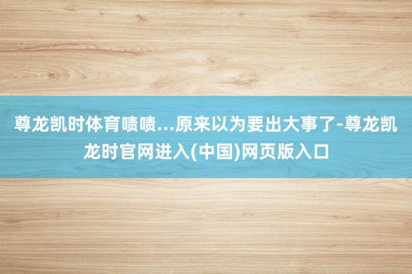 尊龙凯时体育啧啧...原来以为要出大事了-尊龙凯龙时官网进入(中国)网页版入口