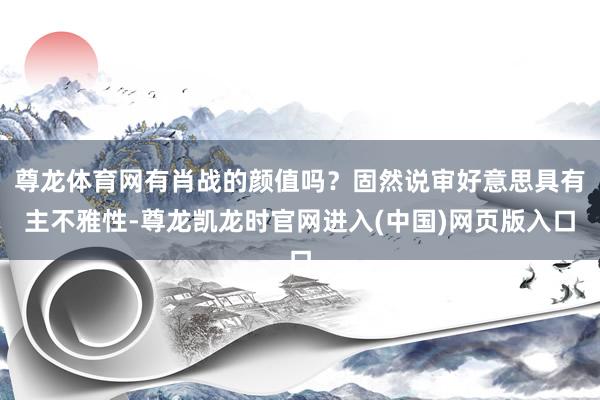 尊龙体育网有肖战的颜值吗？固然说审好意思具有主不雅性-尊龙凯龙时官网进入(中国)网页版入口