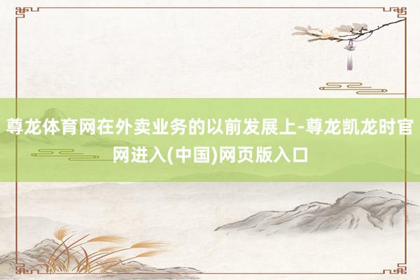 尊龙体育网在外卖业务的以前发展上-尊龙凯龙时官网进入(中国)网页版入口