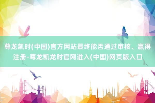 尊龙凯时(中国)官方网站最终能否通过审核、赢得注册-尊龙凯龙时官网进入(中国)网页版入口