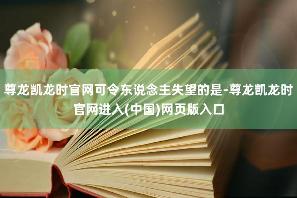 尊龙凯龙时官网可令东说念主失望的是-尊龙凯龙时官网进入(中国)网页版入口